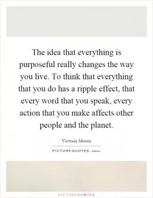 The idea that everything is purposeful really changes the way you live. To think that everything that you do has a ripple effect, that every word that you speak, every action that you make affects other people and the planet Picture Quote #1