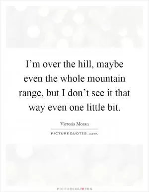 I’m over the hill, maybe even the whole mountain range, but I don’t see it that way even one little bit Picture Quote #1