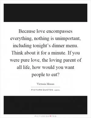 Because love encompasses everything, nothing is unimportant, including tonight’s dinner menu. Think about it for a minute. If you were pure love, the loving parent of all life, how would you want people to eat? Picture Quote #1
