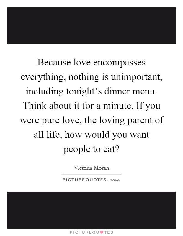 Because love encompasses everything, nothing is unimportant, including tonight's dinner menu. Think about it for a minute. If you were pure love, the loving parent of all life, how would you want people to eat? Picture Quote #1
