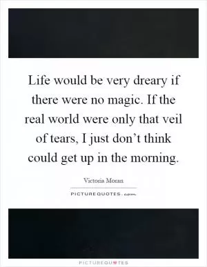 Life would be very dreary if there were no magic. If the real world were only that veil of tears, I just don’t think could get up in the morning Picture Quote #1