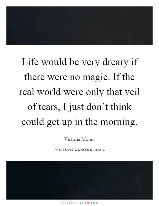 Life would be very dreary if there were no magic. If the real world were only that veil of tears, I just don't think could get up in the morning Picture Quote #1