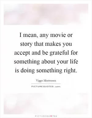 I mean, any movie or story that makes you accept and be grateful for something about your life is doing something right Picture Quote #1