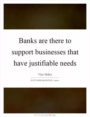 Banks are there to support businesses that have justifiable needs Picture Quote #1