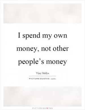 I spend my own money, not other people’s money Picture Quote #1