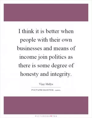 I think it is better when people with their own businesses and means of income join politics as there is some degree of honesty and integrity Picture Quote #1