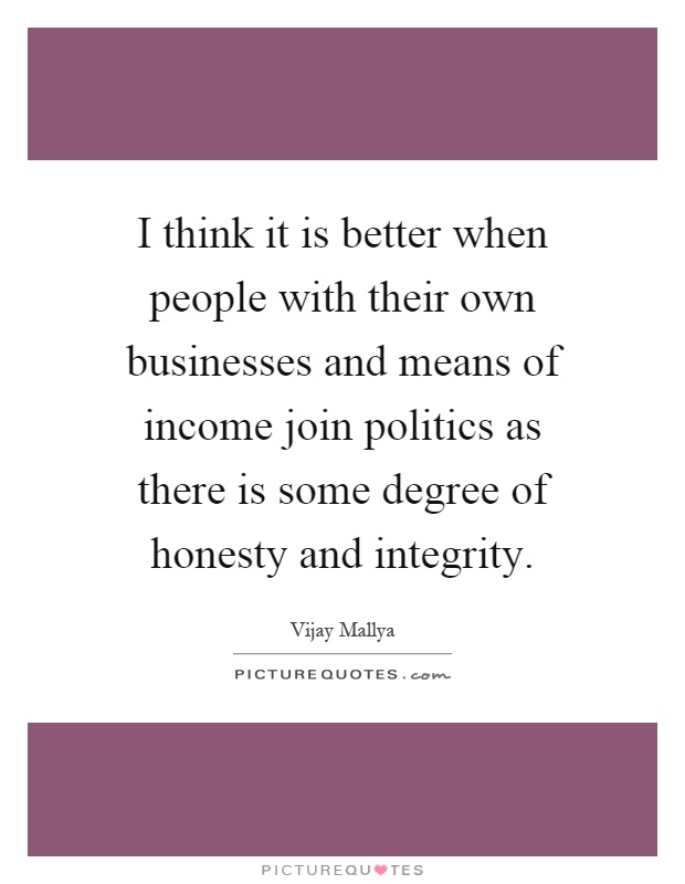 I think it is better when people with their own businesses and means of income join politics as there is some degree of honesty and integrity Picture Quote #1