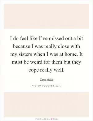 I do feel like I’ve missed out a bit because I was really close with my sisters when I was at home. It must be weird for them but they cope really well Picture Quote #1