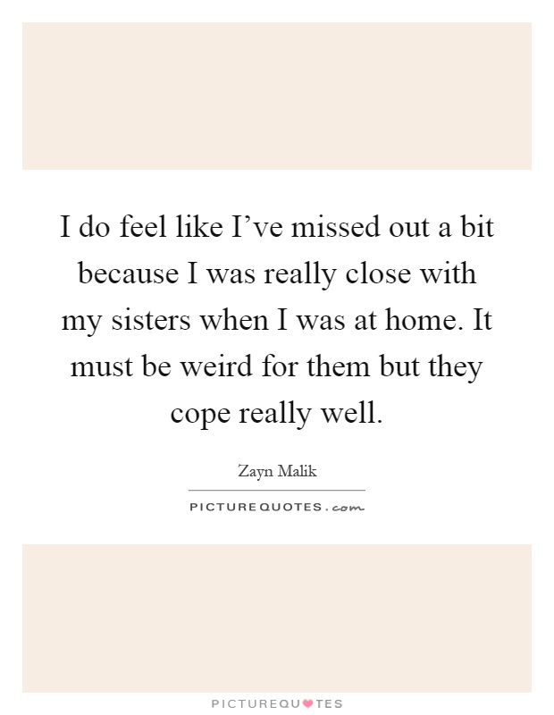 I do feel like I've missed out a bit because I was really close with my sisters when I was at home. It must be weird for them but they cope really well Picture Quote #1