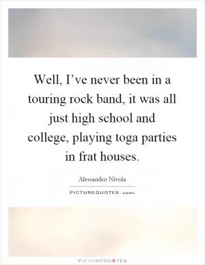 Well, I’ve never been in a touring rock band, it was all just high school and college, playing toga parties in frat houses Picture Quote #1