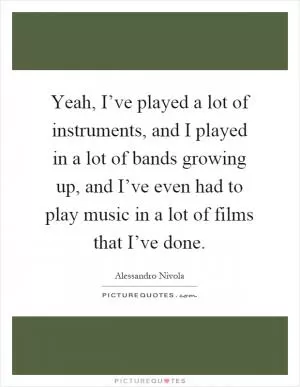 Yeah, I’ve played a lot of instruments, and I played in a lot of bands growing up, and I’ve even had to play music in a lot of films that I’ve done Picture Quote #1