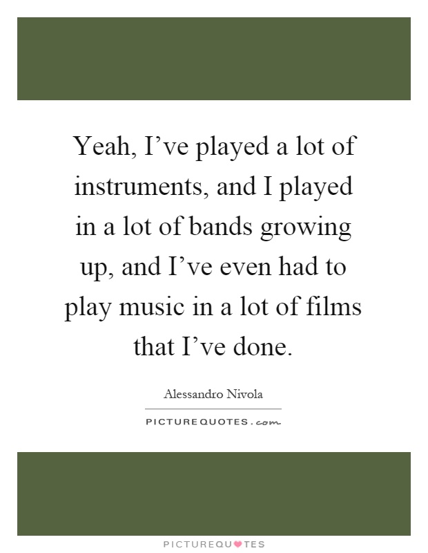 Yeah, I've played a lot of instruments, and I played in a lot of bands growing up, and I've even had to play music in a lot of films that I've done Picture Quote #1