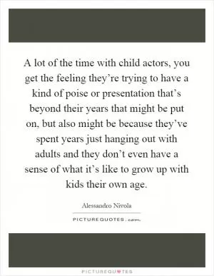 A lot of the time with child actors, you get the feeling they’re trying to have a kind of poise or presentation that’s beyond their years that might be put on, but also might be because they’ve spent years just hanging out with adults and they don’t even have a sense of what it’s like to grow up with kids their own age Picture Quote #1