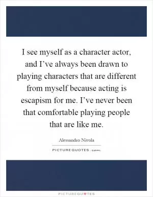 I see myself as a character actor, and I’ve always been drawn to playing characters that are different from myself because acting is escapism for me. I’ve never been that comfortable playing people that are like me Picture Quote #1