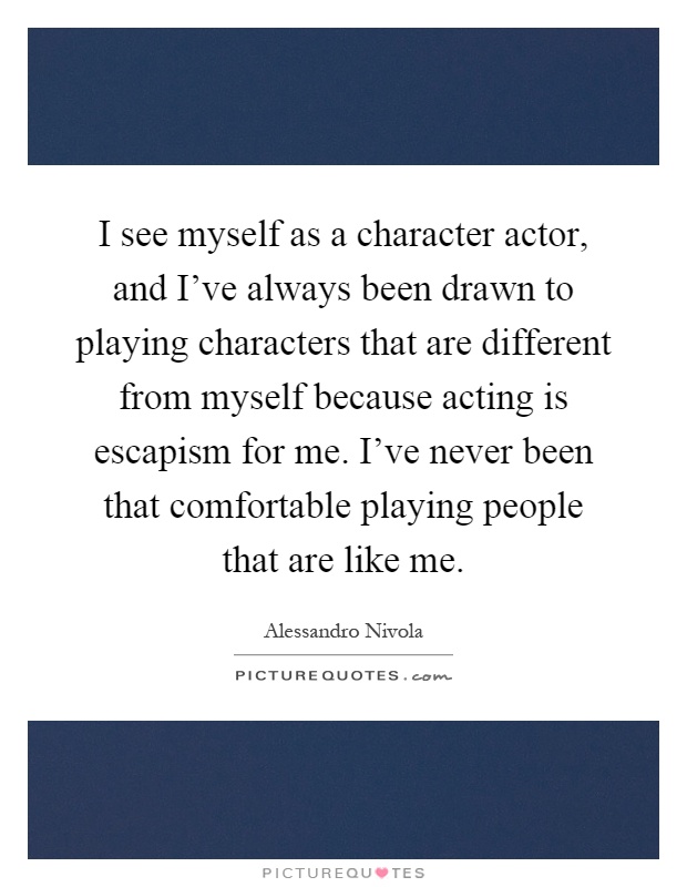 I see myself as a character actor, and I've always been drawn to playing characters that are different from myself because acting is escapism for me. I've never been that comfortable playing people that are like me Picture Quote #1