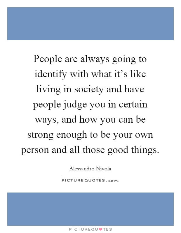 People are always going to identify with what it's like living in society and have people judge you in certain ways, and how you can be strong enough to be your own person and all those good things Picture Quote #1