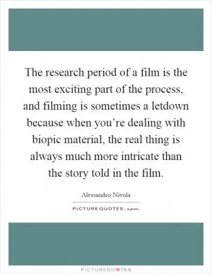 The research period of a film is the most exciting part of the process, and filming is sometimes a letdown because when you’re dealing with biopic material, the real thing is always much more intricate than the story told in the film Picture Quote #1