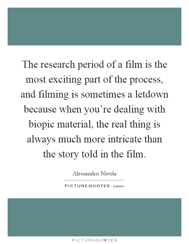 The research period of a film is the most exciting part of the process, and filming is sometimes a letdown because when you're dealing with biopic material, the real thing is always much more intricate than the story told in the film Picture Quote #1