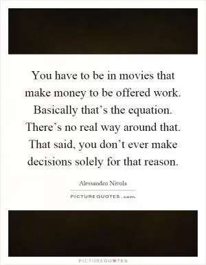 You have to be in movies that make money to be offered work. Basically that’s the equation. There’s no real way around that. That said, you don’t ever make decisions solely for that reason Picture Quote #1