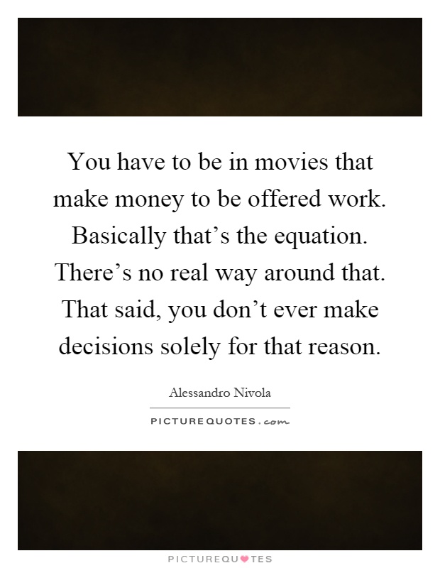 You have to be in movies that make money to be offered work. Basically that's the equation. There's no real way around that. That said, you don't ever make decisions solely for that reason Picture Quote #1