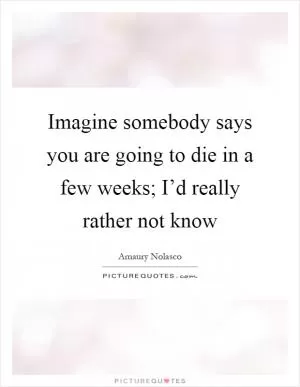 Imagine somebody says you are going to die in a few weeks; I’d really rather not know Picture Quote #1