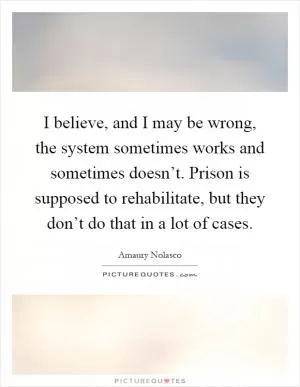 I believe, and I may be wrong, the system sometimes works and sometimes doesn’t. Prison is supposed to rehabilitate, but they don’t do that in a lot of cases Picture Quote #1