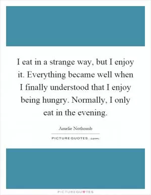 I eat in a strange way, but I enjoy it. Everything became well when I finally understood that I enjoy being hungry. Normally, I only eat in the evening Picture Quote #1