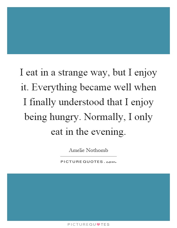 I eat in a strange way, but I enjoy it. Everything became well when I finally understood that I enjoy being hungry. Normally, I only eat in the evening Picture Quote #1