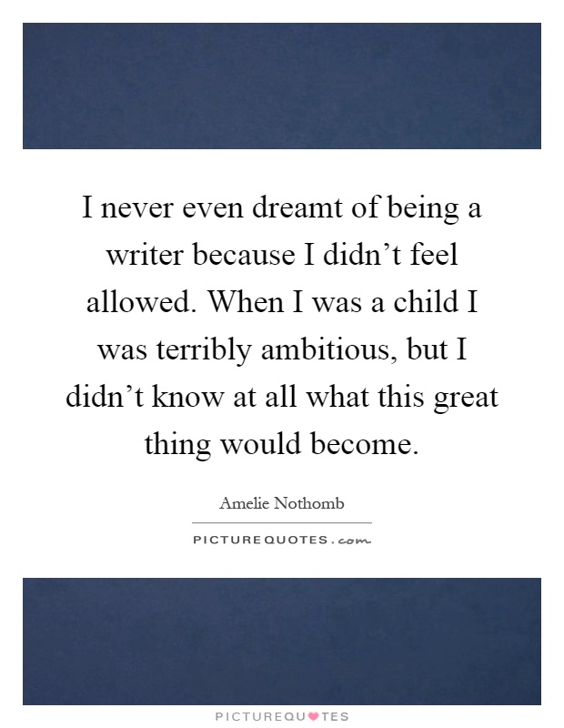 I never even dreamt of being a writer because I didn't feel allowed. When I was a child I was terribly ambitious, but I didn't know at all what this great thing would become Picture Quote #1