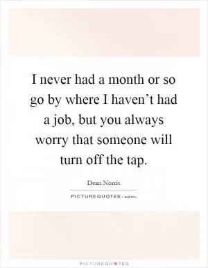 I never had a month or so go by where I haven’t had a job, but you always worry that someone will turn off the tap Picture Quote #1