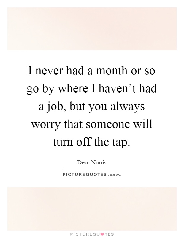 I never had a month or so go by where I haven't had a job, but you always worry that someone will turn off the tap Picture Quote #1