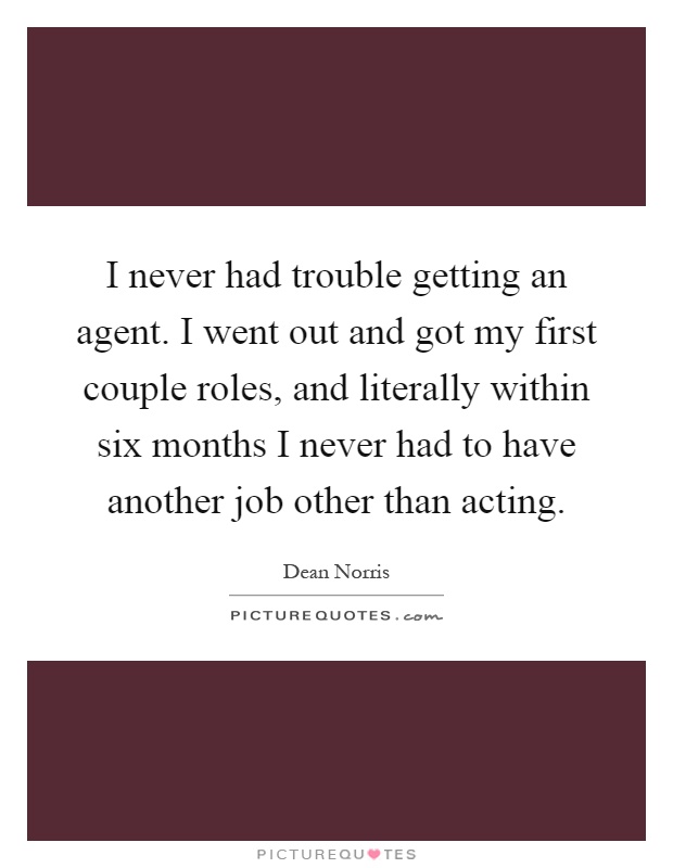 I never had trouble getting an agent. I went out and got my first couple roles, and literally within six months I never had to have another job other than acting Picture Quote #1