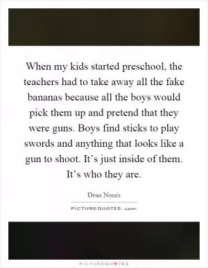 When my kids started preschool, the teachers had to take away all the fake bananas because all the boys would pick them up and pretend that they were guns. Boys find sticks to play swords and anything that looks like a gun to shoot. It’s just inside of them. It’s who they are Picture Quote #1