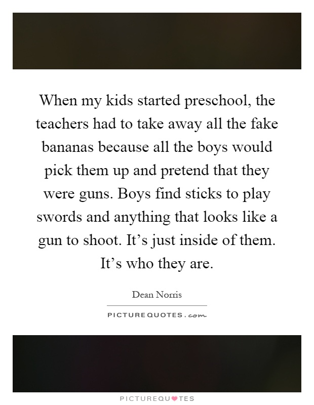 When my kids started preschool, the teachers had to take away all the fake bananas because all the boys would pick them up and pretend that they were guns. Boys find sticks to play swords and anything that looks like a gun to shoot. It's just inside of them. It's who they are Picture Quote #1