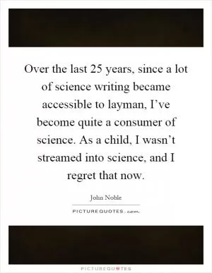 Over the last 25 years, since a lot of science writing became accessible to layman, I’ve become quite a consumer of science. As a child, I wasn’t streamed into science, and I regret that now Picture Quote #1
