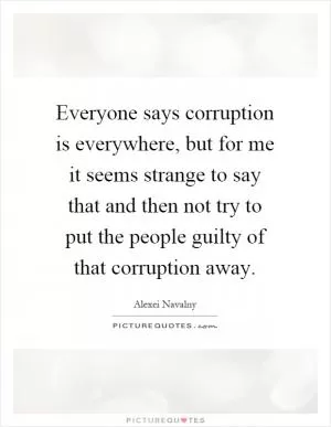 Everyone says corruption is everywhere, but for me it seems strange to say that and then not try to put the people guilty of that corruption away Picture Quote #1