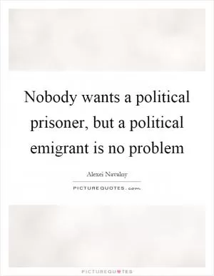 Nobody wants a political prisoner, but a political emigrant is no problem Picture Quote #1