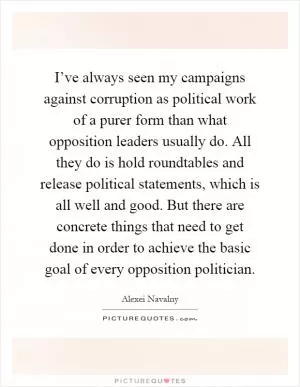 I’ve always seen my campaigns against corruption as political work of a purer form than what opposition leaders usually do. All they do is hold roundtables and release political statements, which is all well and good. But there are concrete things that need to get done in order to achieve the basic goal of every opposition politician Picture Quote #1