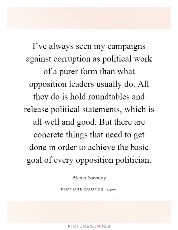 I've always seen my campaigns against corruption as political work of a purer form than what opposition leaders usually do. All they do is hold roundtables and release political statements, which is all well and good. But there are concrete things that need to get done in order to achieve the basic goal of every opposition politician Picture Quote #1