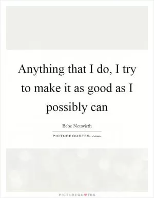 Anything that I do, I try to make it as good as I possibly can Picture Quote #1