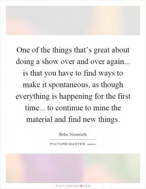 One of the things that’s great about doing a show over and over again... is that you have to find ways to make it spontaneous, as though everything is happening for the first time... to continue to mine the material and find new things Picture Quote #1