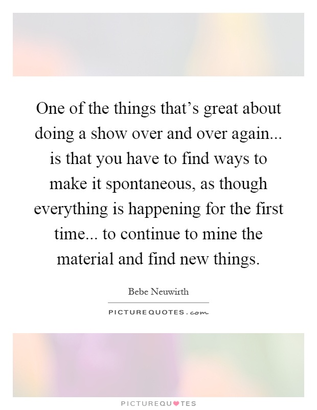 One of the things that's great about doing a show over and over again... is that you have to find ways to make it spontaneous, as though everything is happening for the first time... to continue to mine the material and find new things Picture Quote #1