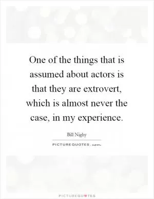 One of the things that is assumed about actors is that they are extrovert, which is almost never the case, in my experience Picture Quote #1