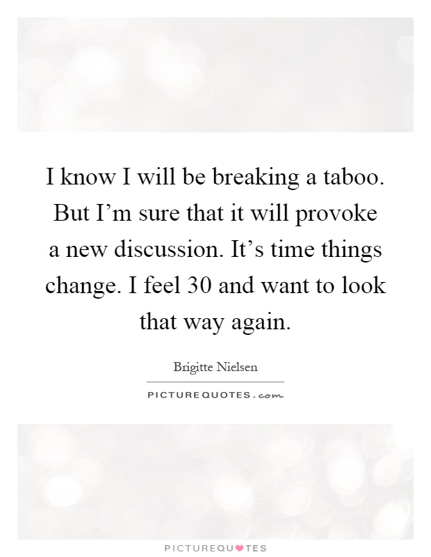 I know I will be breaking a taboo. But I'm sure that it will provoke a new discussion. It's time things change. I feel 30 and want to look that way again Picture Quote #1
