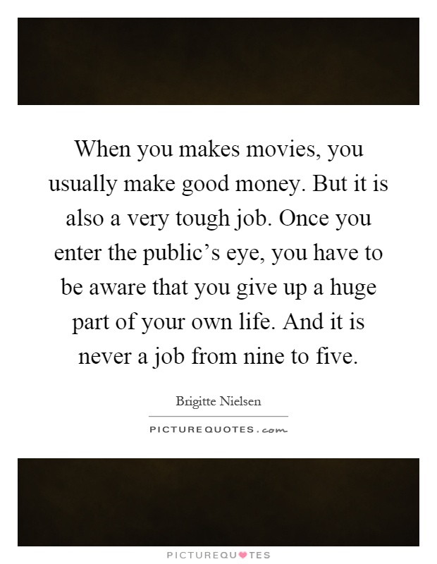 When you makes movies, you usually make good money. But it is also a very tough job. Once you enter the public's eye, you have to be aware that you give up a huge part of your own life. And it is never a job from nine to five Picture Quote #1