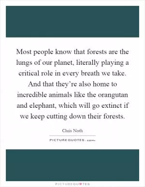 Most people know that forests are the lungs of our planet, literally playing a critical role in every breath we take. And that they’re also home to incredible animals like the orangutan and elephant, which will go extinct if we keep cutting down their forests Picture Quote #1