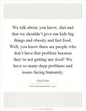 We talk about, you know, diet and that we shouldn’t give our kids big things and obesity and fast food. Well, you know there are people who don’t have that problem because they’re not getting any food! We have so many deep problems and issues facing humanity Picture Quote #1