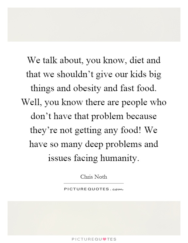 We talk about, you know, diet and that we shouldn't give our kids big things and obesity and fast food. Well, you know there are people who don't have that problem because they're not getting any food! We have so many deep problems and issues facing humanity Picture Quote #1