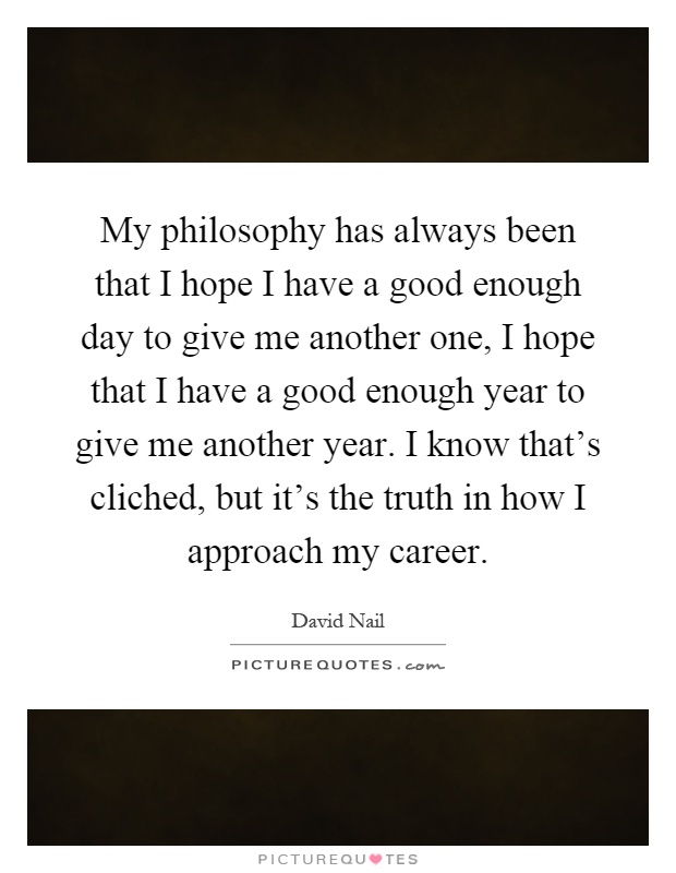 My philosophy has always been that I hope I have a good enough day to give me another one, I hope that I have a good enough year to give me another year. I know that's cliched, but it's the truth in how I approach my career Picture Quote #1