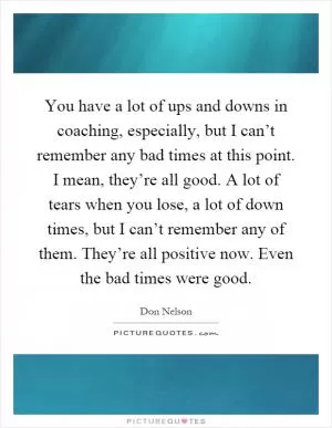 You have a lot of ups and downs in coaching, especially, but I can’t remember any bad times at this point. I mean, they’re all good. A lot of tears when you lose, a lot of down times, but I can’t remember any of them. They’re all positive now. Even the bad times were good Picture Quote #1